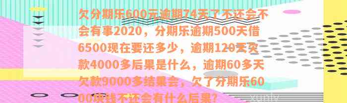 欠分期乐600元逾期74天了不还会不会有事2020，分期乐逾期500天借6500现在要还多少，逾期120天欠款4000多后果是什么，逾期60多天欠款9000多结果会，欠了分期乐6000块钱不还会有什么后果？