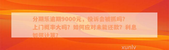 分期乐逾期9000元，投诉会被抓吗？上门概率大吗？如何应对未能还款？利息如何计算？