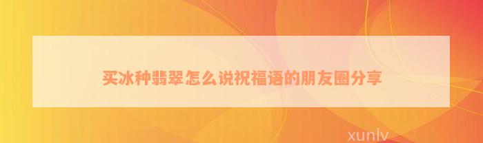 买冰种翡翠怎么说祝福语的朋友圈分享