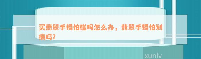 买翡翠手镯怕碰吗怎么办，翡翠手镯怕划痕吗？