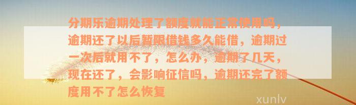 分期乐逾期处理了额度就能正常使用吗，逾期还了以后暂限借钱多久能借，逾期过一次后就用不了，怎么办，逾期了几天，现在还了，会影响征信吗，逾期还完了额度用不了怎么恢复