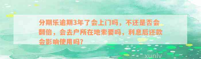 分期乐逾期3年了会上门吗，不还是否会翻倍，会去户所在地索要吗，利息后还款会影响使用吗？