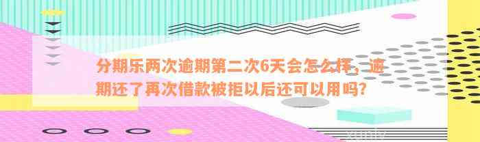 分期乐两次逾期第二次6天会怎么样，逾期还了再次借款被拒以后还可以用吗？