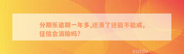 分期乐逾期一年多,还清了还能不能戒,征信会消除吗?