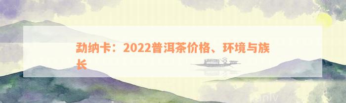 勐纳卡：2022普洱茶价格、环境与族长