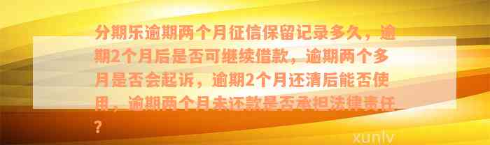 分期乐逾期两个月征信保留记录多久，逾期2个月后是否可继续借款，逾期两个多月是否会起诉，逾期2个月还清后能否使用，逾期两个月未还款是否承担法律责任？