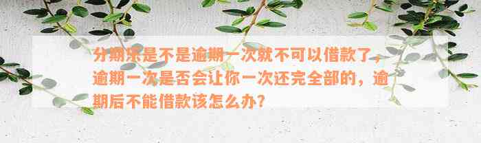 分期乐是不是逾期一次就不可以借款了，逾期一次是否会让你一次还完全部的，逾期后不能借款该怎么办？