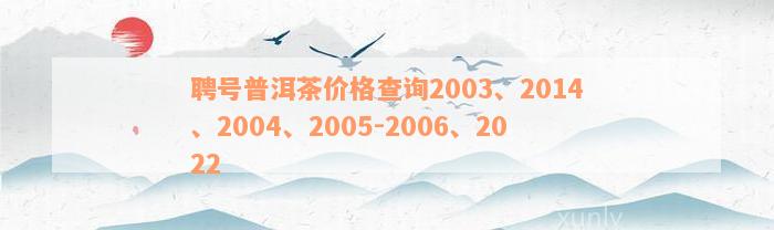 聘号普洱茶价格查询2003、2014、2004、2005-2006、2022