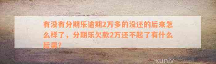 有没有分期乐逾期2万多的没还的后来怎么样了，分期乐欠款2万还不起了有什么后果？