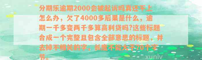 分期乐逾期2000会被起诉吗真还不上怎么办，欠了4000多后果是什么，逾期一千多变两千多算高利贷吗?这些标题合成一个完整且包含全部意思的标题，并去掉不相关的字，长度不能大于70个字节。