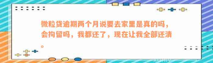 微粒贷逾期两个月说要去家里是真的吗，会拘留吗，我都还了，现在让我全部还清。