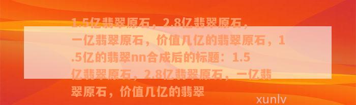 1.5亿翡翠原石，2.8亿翡翠原石，一亿翡翠原石，价值几亿的翡翠原石，1.5亿的翡翠nn合成后的标题：1.5亿翡翠原石，2.8亿翡翠原石，一亿翡翠原石，价值几亿的翡翠