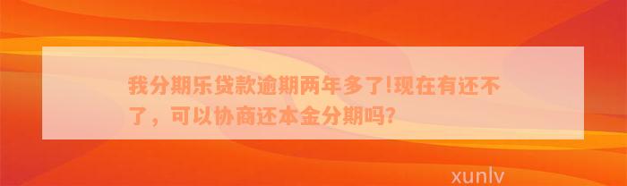 我分期乐贷款逾期两年多了!现在有还不了，可以协商还本金分期吗？