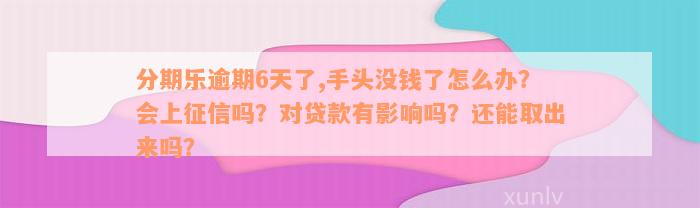 分期乐逾期6天了,手头没钱了怎么办？会上征信吗？对贷款有影响吗？还能取出来吗？