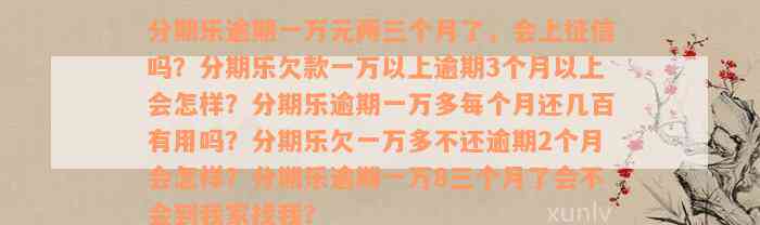 分期乐逾期一万元两三个月了，会上征信吗？分期乐欠款一万以上逾期3个月以上会怎样？分期乐逾期一万多每个月还几百有用吗？分期乐欠一万多不还逾期2个月会怎样？分期乐逾期一万8三个月了会不会到我家找我？