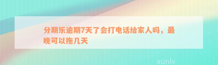 分期乐逾期7天了会打电话给家人吗，最晚可以拖几天