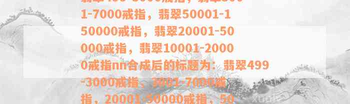 翡翠499-3000戒指，翡翠3001-7000戒指，翡翠50001-150000戒指，翡翠20001-50000戒指，翡翠10001-20000戒指nn合成后的标题为：翡翠499-3000戒指，3001-7000戒指，20001-50000戒指，50001-150000戒指