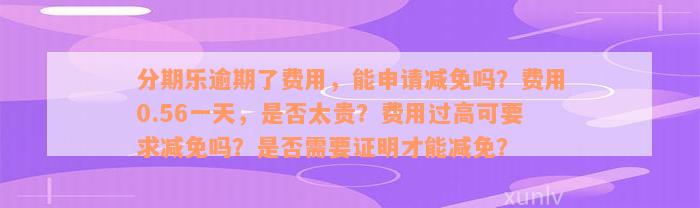 分期乐逾期了费用，能申请减免吗？费用0.56一天，是否太贵？费用过高可要求减免吗？是否需要证明才能减免？