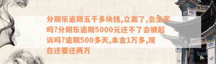 分期乐逾期五千多块钱,立案了,会坐牢吗?分期乐逾期5000元还不了会被起诉吗?逾期500多天,本金1万多,现在还要还两万