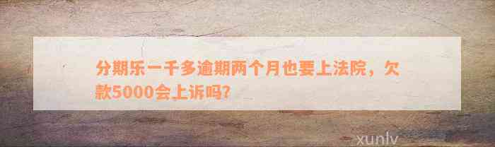 分期乐一千多逾期两个月也要上法院，欠款5000会上诉吗？