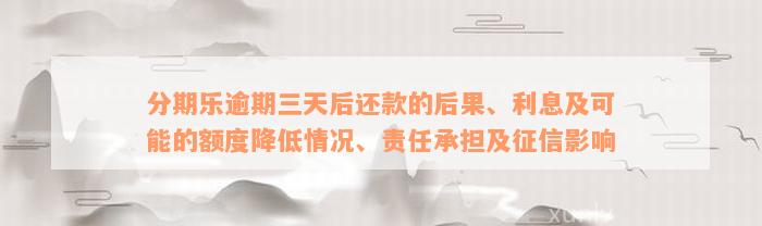 分期乐逾期三天后还款的后果、利息及可能的额度降低情况、责任承担及征信影响