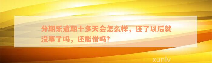 分期乐逾期十多天会怎么样，还了以后就没事了吗，还能借吗？