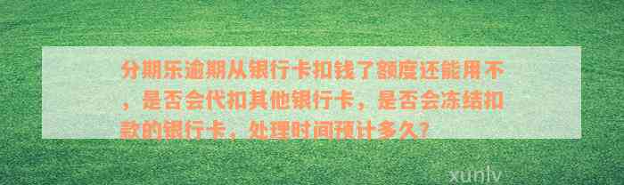 分期乐逾期从银行卡扣钱了额度还能用不，是否会代扣其他银行卡，是否会冻结扣款的银行卡，处理时间预计多久？