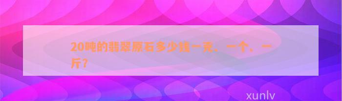 20吨的翡翠原石多少钱一克、一个、一斤？