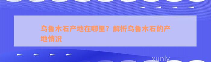 乌鲁木石产地在哪里？解析乌鲁木石的产地情况