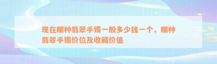 现在糯种翡翠手镯一般多少钱一个，糯种翡翠手镯价位及收藏价值