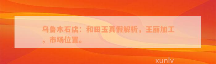 乌鲁木石店：和田玉真假解析，王丽加工，市场位置。