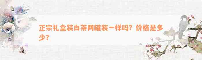 正宗礼盒装白茶两罐装一样吗？价格是多少？