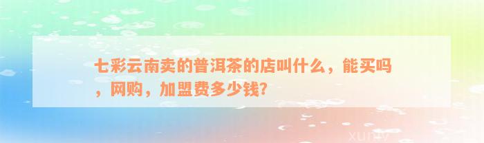 七彩云南卖的普洱茶的店叫什么，能买吗，网购，加盟费多少钱？