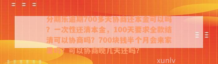 分期乐逾期700多天协商还本金可以吗？一次性还清本金，100天要求全款结清可以协商吗？700块钱半个月会来家里吗？可以协商晚几天还吗？