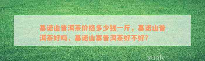 基诺山普洱茶价格多少钱一斤，基诺山普洱茶好吗，基诺山寨普洱茶好不好？