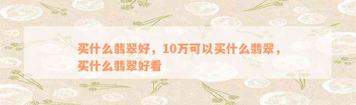 买什么翡翠好，10万可以买什么翡翠，买什么翡翠好看