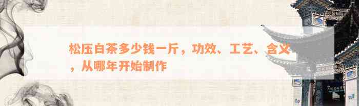 松压白茶多少钱一斤，功效、工艺、含义，从哪年开始制作