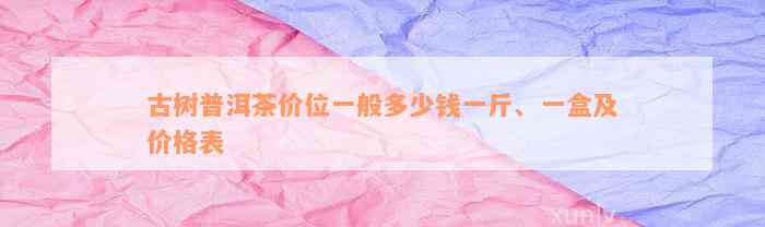 古树普洱茶价位一般多少钱一斤、一盒及价格表