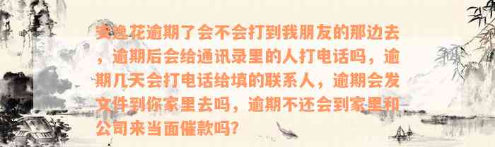 安逸花逾期了会不会打到我朋友的那边去，逾期后会给通讯录里的人打电话吗，逾期几天会打电话给填的联系人，逾期会发文件到你家里去吗，逾期不还会到家里和公司来当面催款吗？