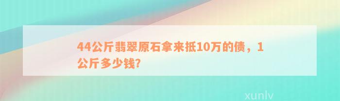 44公斤翡翠原石拿来抵10万的债，1公斤多少钱？