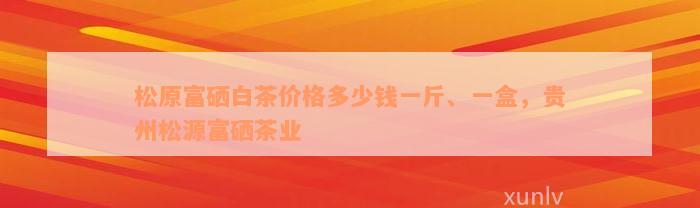 松原富硒白茶价格多少钱一斤、一盒，贵州松源富硒茶业