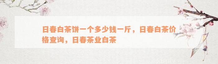 日春白茶饼一个多少钱一斤，日春白茶价格查询，日春茶业白茶