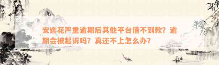 安逸花严重逾期后其他平台借不到款？逾期会被起诉吗？真还不上怎么办？