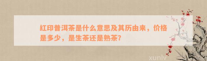 红印普洱茶是什么意思及其历由来，价格是多少，是生茶还是熟茶？