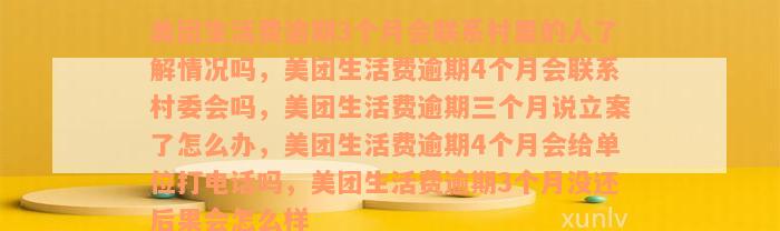 美团生活费逾期3个月会联系村里的人了解情况吗，美团生活费逾期4个月会联系村委会吗，美团生活费逾期三个月说立案了怎么办，美团生活费逾期4个月会给单位打电话吗，美团生活费逾期3个月没还后果会怎么样