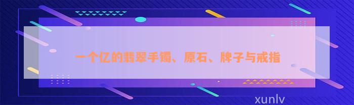 一个亿的翡翠手镯、原石、牌子与戒指