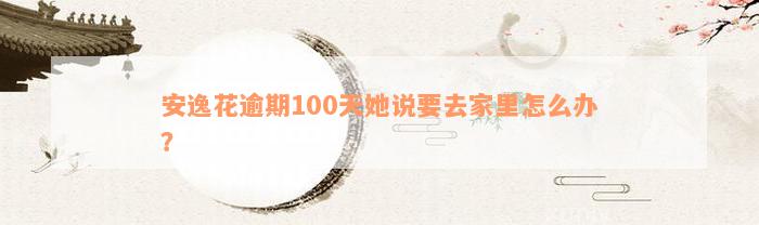 安逸花逾期100天她说要去家里怎么办？