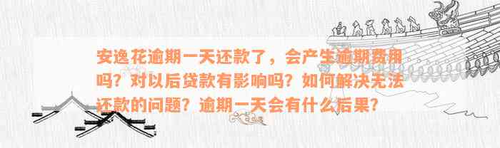 安逸花逾期一天还款了，会产生逾期费用吗？对以后贷款有影响吗？如何解决无法还款的问题？逾期一天会有什么后果？