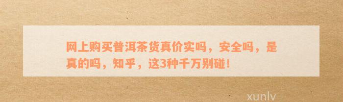 网上购买普洱茶货真价实吗，安全吗，是真的吗，知乎，这3种千万别碰！