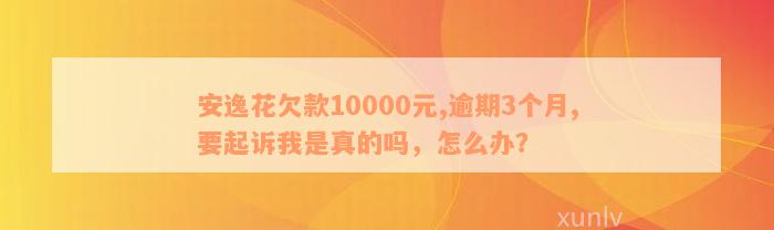 安逸花欠款10000元,逾期3个月,要起诉我是真的吗，怎么办？